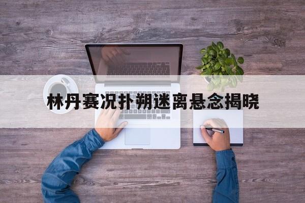 林丹赛况扑朔迷离悬念揭晓(林丹比赛精彩视频)